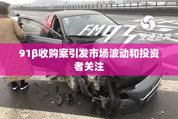 91β收购案引发市场波动和投资者关注