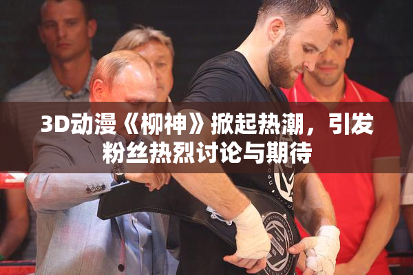 3D动漫《柳神》掀起热潮，引发粉丝热烈讨论与期待