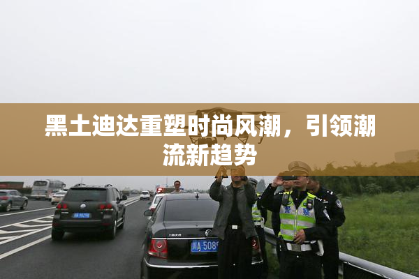 黑土迪达重塑时尚风潮，引领潮流新趋势
