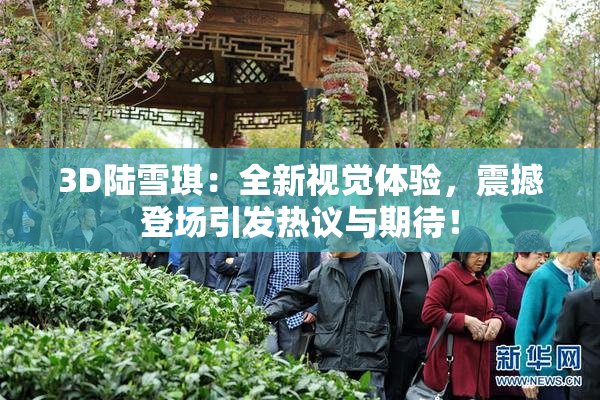 3D陆雪琪：全新视觉体验，震撼登场引发热议与期待！