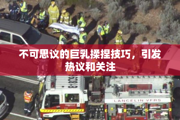 不可思议的巨乳揉捏技巧，引发热议和关注