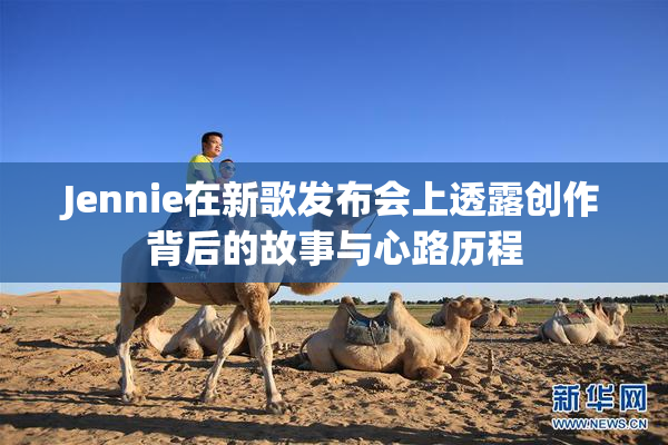 Jennie在新歌发布会上透露创作背后的故事与心路历程