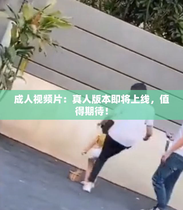 成人视频片：真人版本即将上线，值得期待！