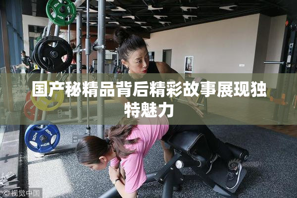 国产秘精品背后精彩故事展现独特魅力