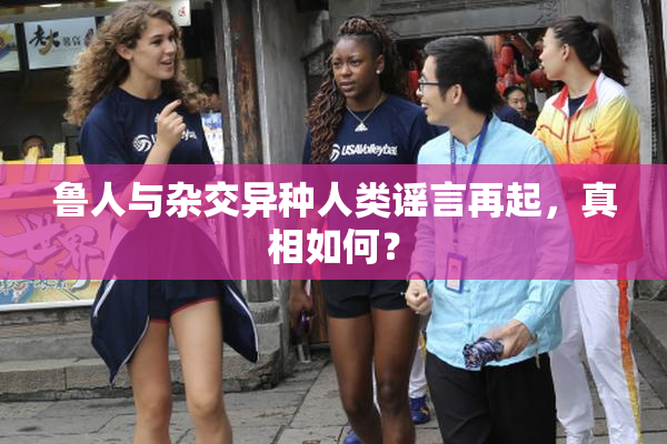 鲁人与杂交异种人类谣言再起，真相如何？