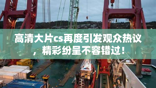 高清大片cs再度引发观众热议，精彩纷呈不容错过！