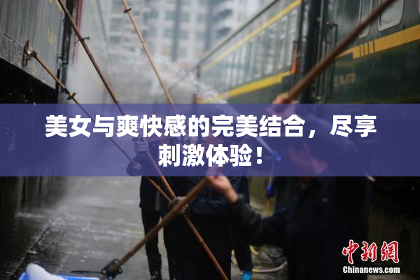 美女与爽快感的完美结合，尽享刺激体验！