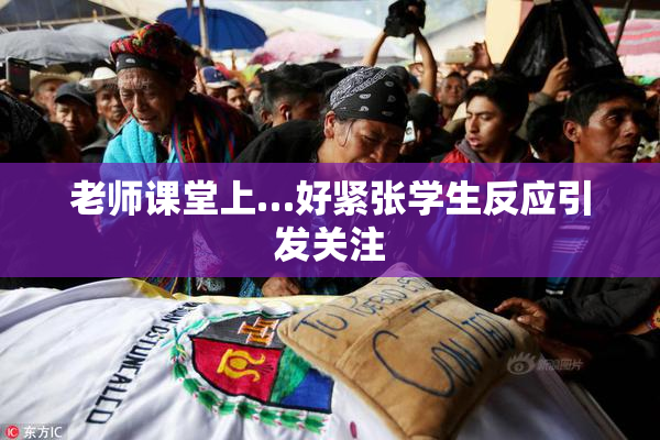 老师课堂上…好紧张学生反应引发关注