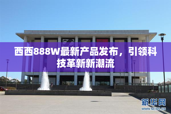 西西888W最新产品发布，引领科技革新新潮流