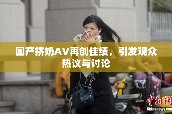 国产挤奶AV再创佳绩，引发观众热议与讨论