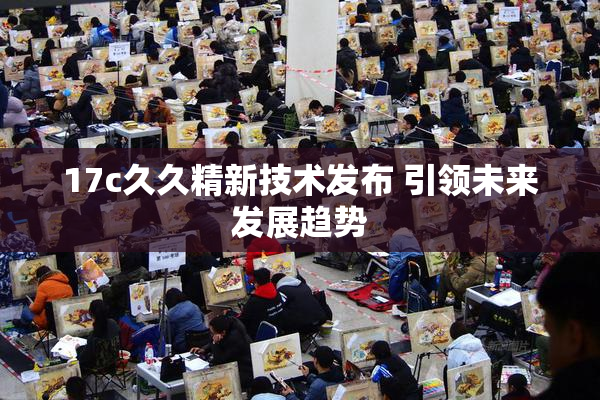 17c久久精新技术发布 引领未来发展趋势
