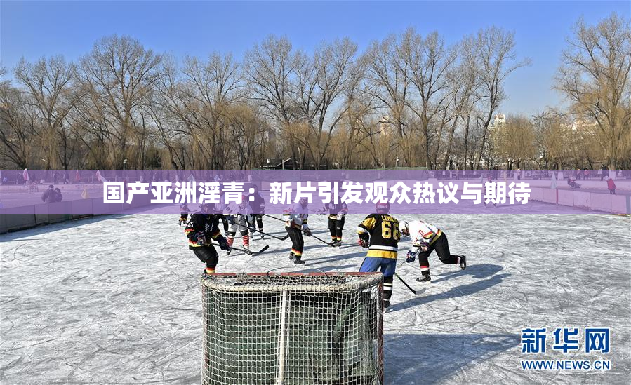 国产亚洲淫青：新片引发观众热议与期待
