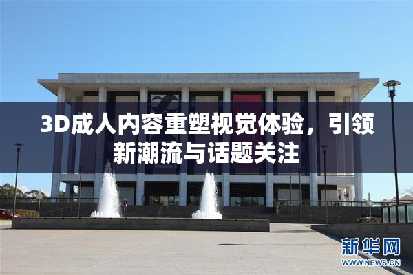 3D成人内容重塑视觉体验，引领新潮流与话题关注