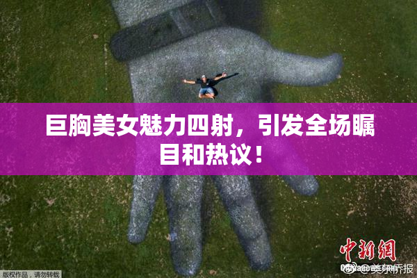 巨胸美女魅力四射，引发全场瞩目和热议！
