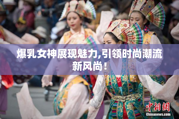 爆乳女神展现魅力,引领时尚潮流新风尚！