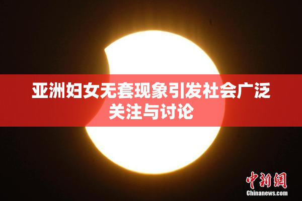 亚洲妇女无套现象引发社会广泛关注与讨论