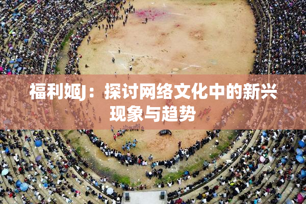 福利姬J：探讨网络文化中的新兴现象与趋势