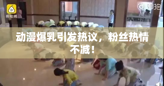 动漫爆乳引发热议，粉丝热情不减！