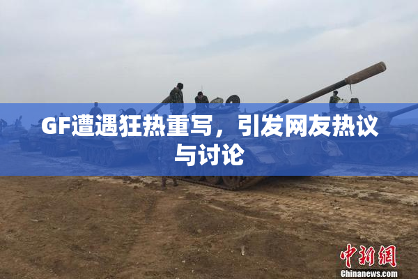 GF遭遇狂热重写，引发网友热议与讨论