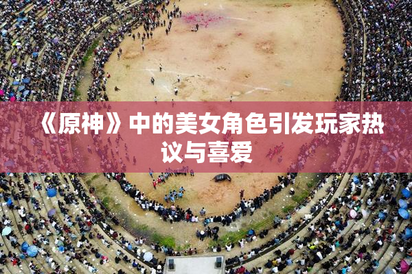 《原神》中的美女角色引发玩家热议与喜爱