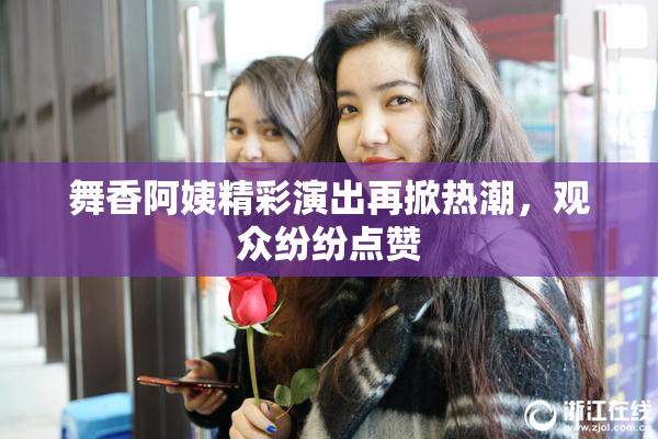 舞香阿姨精彩演出再掀热潮，观众纷纷点赞
