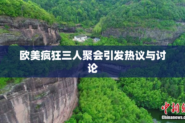 欧美疯狂三人聚会引发热议与讨论