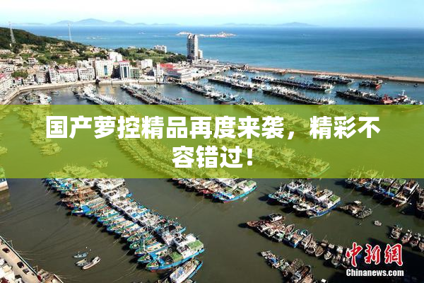 国产萝控精品再度来袭，精彩不容错过！