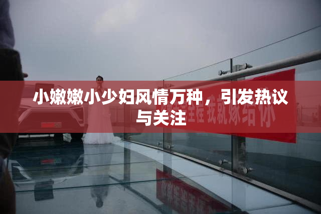 小嫩嫩小少妇风情万种，引发热议与关注