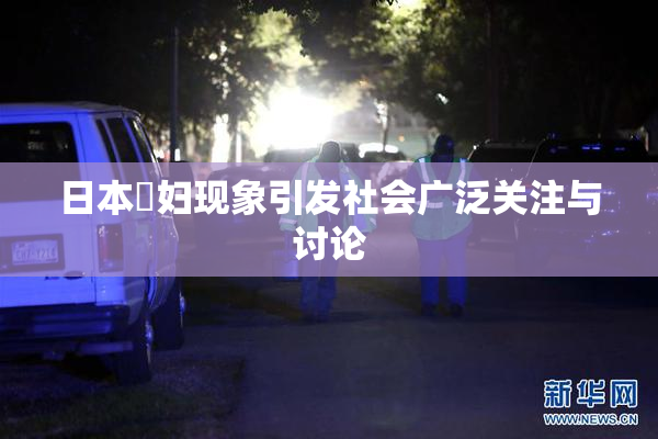 日本婬妇现象引发社会广泛关注与讨论