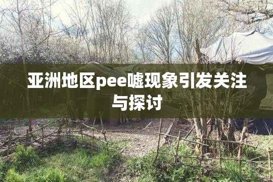 亚洲地区pee嘘现象引发关注与探讨