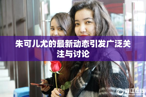 朱可儿尤的最新动态引发广泛关注与讨论