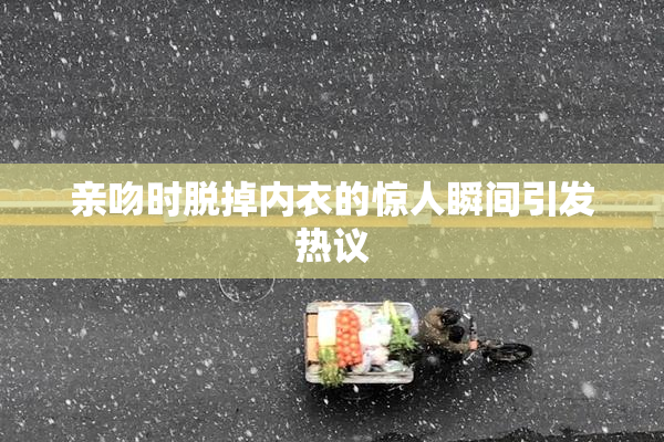 亲吻时脱掉内衣的惊人瞬间引发热议