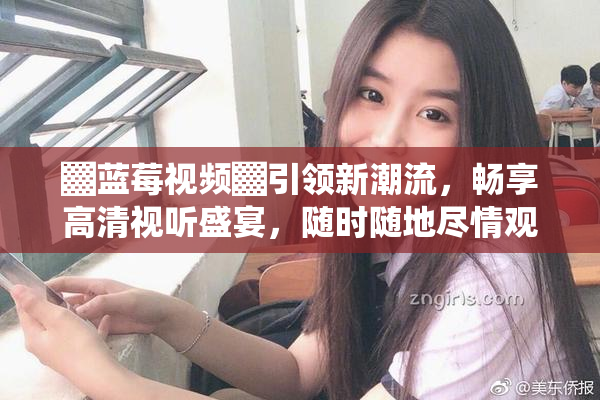 ▓蓝莓视频▓引领新潮流，畅享高清视听盛宴，随时随地尽情观影！
