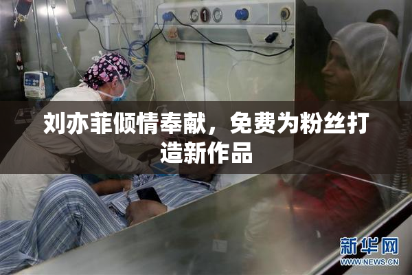 刘亦菲倾情奉献，免费为粉丝打造新作品