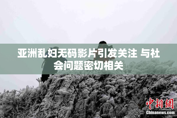 亚洲乱妇无码影片引发关注 与社会问题密切相关