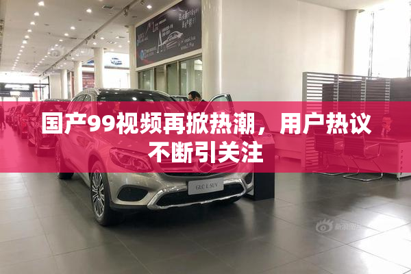 国产99视频再掀热潮，用户热议不断引关注