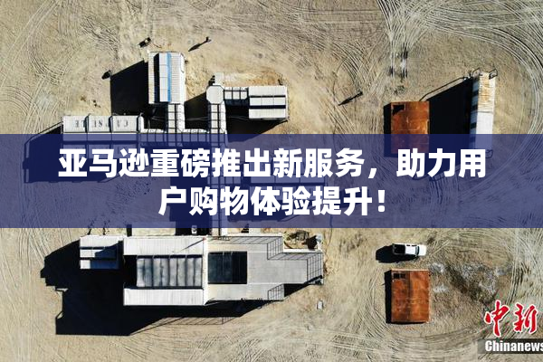 亚马逊重磅推出新服务，助力用户购物体验提升！
