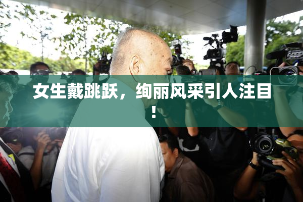 女生戴跳跃，绚丽风采引人注目！