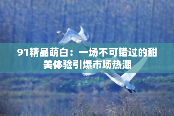 91精品萌白：一场不可错过的甜美体验引爆市场热潮