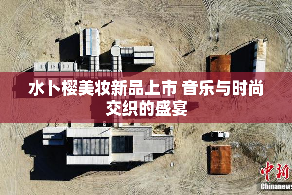 水卜樱美妆新品上市 音乐与时尚交织的盛宴