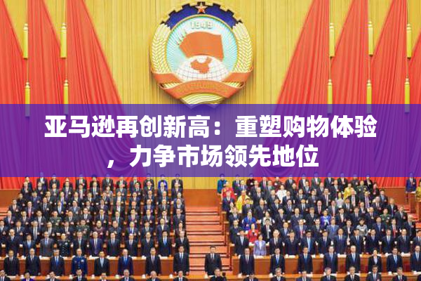 亚马逊再创新高：重塑购物体验，力争市场领先地位