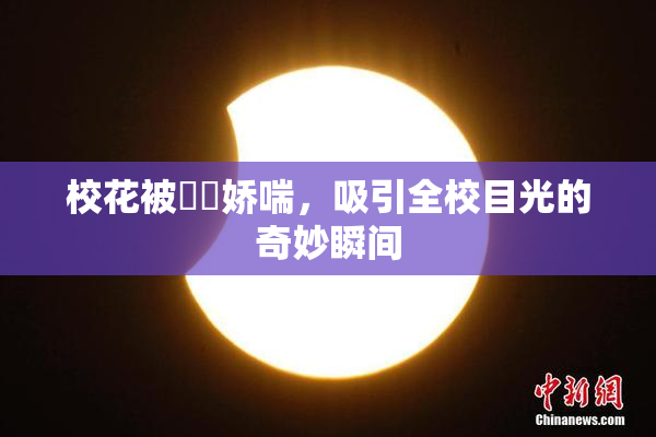 校花被❌‌娇喘，吸引全校目光的奇妙瞬间