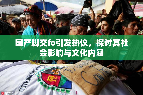 国产脚交fo引发热议，探讨其社会影响与文化内涵