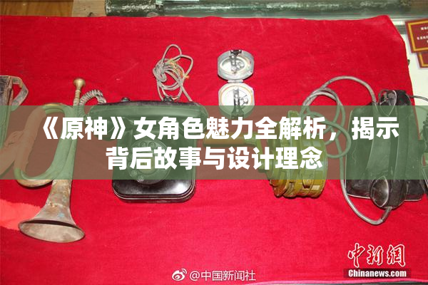 《原神》女角色魅力全解析，揭示背后故事与设计理念