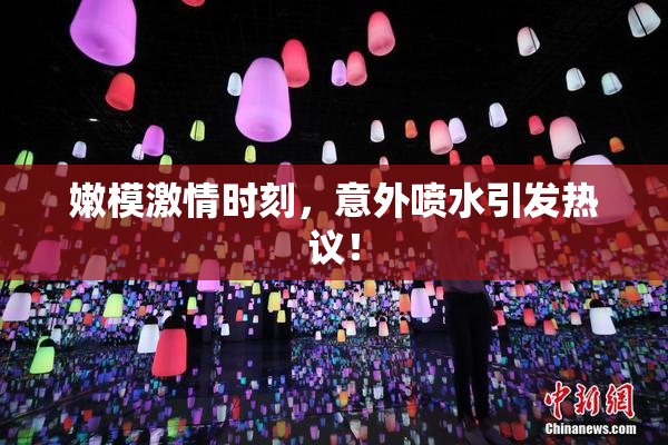嫩模激情时刻，意外喷水引发热议！