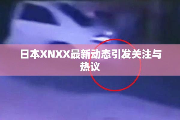 日本XNXX最新动态引发关注与热议