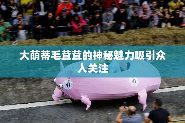 大荫蒂毛茸茸的神秘魅力吸引众人关注