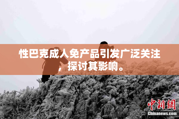 性巴克成人免产品引发广泛关注，探讨其影响。