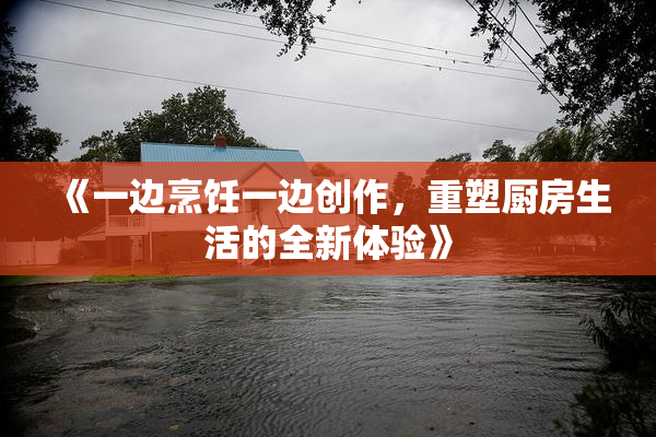 《一边烹饪一边创作，重塑厨房生活的全新体验》