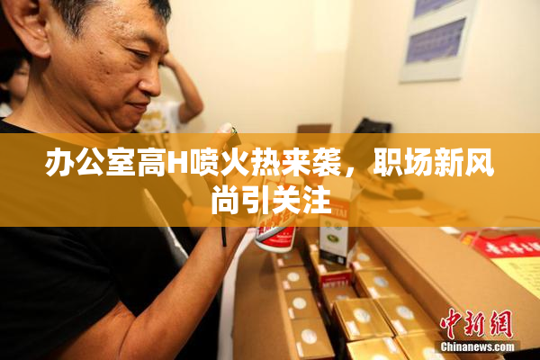 办公室高H喷火热来袭，职场新风尚引关注